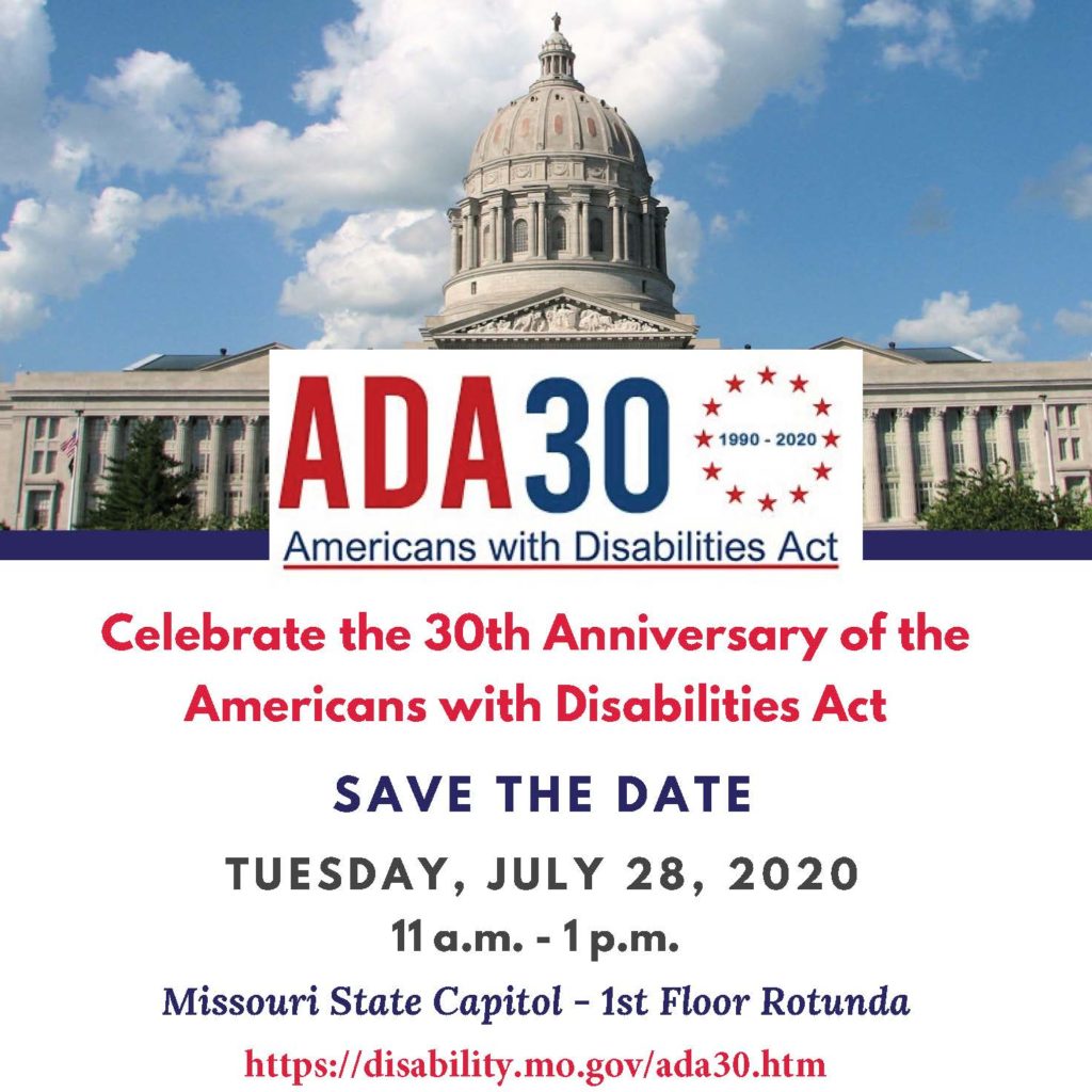 Celebrate the 30th Anniversary of the Americans with Disabilities Act - Save the Date , July 28 , 2020 11 a.m. - 1 p.m. Missouri State Capitol - 1st Floor Rotunda 